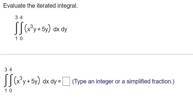 Evaluate the iterated integral.
3 4
SSGy+5y) dx dy
10
3 4
[[y+5y) dx dy =|
| (Type an integer or a simplified fraction.)
10
