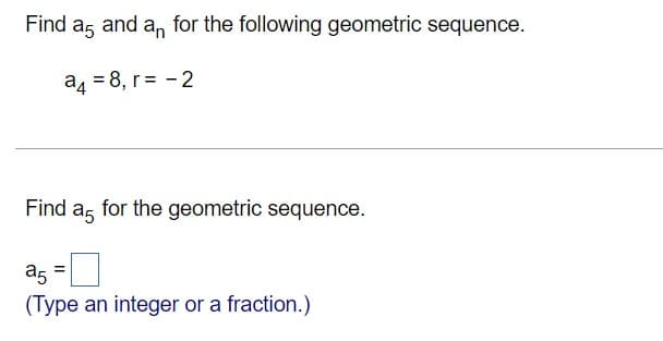 Find ag and an for the following geometric sequence.
a4 = 8, r= - 2
Find a, for the geometric sequence.
a5
(Type an integer or a fraction.)
