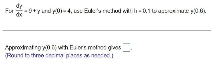 dy
For
= 9 + y and y(0) = 4, use Euler's method with h = 0.1 to approximate y(0.6).
dx
Approximating y(0.6) with Euler's method gives
(Round to three decimal places as needed.)
