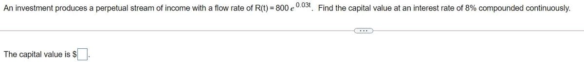 An investment produces a perpetual stream of income with a flow rate of R(t) = 800 e
,0.03t
Find the capital value at an interest rate of 8% compounded continuously.
The capital value is $
