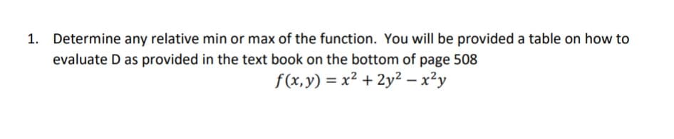 Determine any relative min or max of the function. You will be provided a table on how to
evaluate D as provided in the text book on the bottom of page 508
f(x,y) = x² + 2y² – x²y
