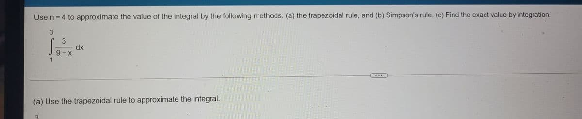 Use n = 4 to approximate the value of the integral by the following methods: (a) the trapezoidal rule, and (b) Simpson's rule. (c) Find the exact value by integration.
3
dx
9- X
..
(a) Use the trapezoidal rule to approximate the integral.
3.
