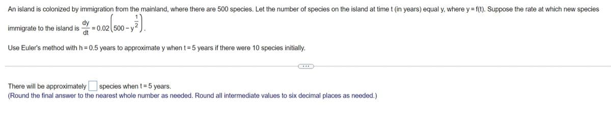 An island is colonized by immigration from the mainland, where there are 500 species. Let the number of species on the island at time t (in years) equal y, where y = f(t). Suppose the rate at which new species
dy
= 0.02 500 -
dt
immigrate to the island is
Use Euler's method with h = 0.5 years to approximate y when t= 5 years if there were 10 species initially.
There will be approximately species when t= 5 years.
(Round the final answer to the nearest whole number as needed. Round all intermediate values to six decimal places as needed.)
