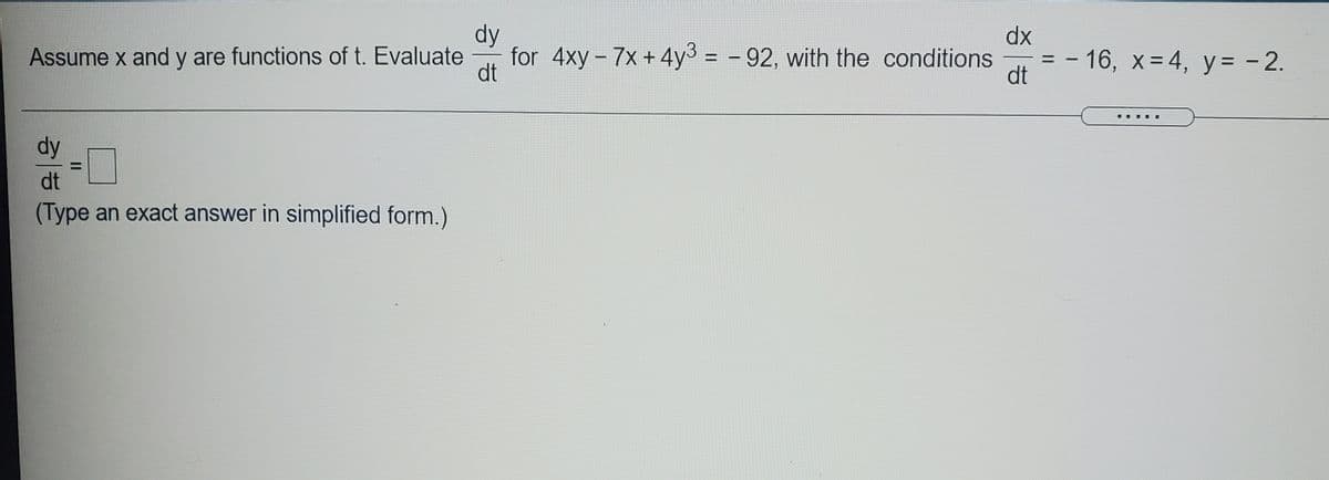 dy
dx
for 4xy - 7x+4y3 = - 92, with the conditions
dt
-16, x-4, y= - 2.
dt
Assume x and y are functions of t. Evaluate
%D
....
dy
dt
(Type an exact answer in simplified form.)
II
