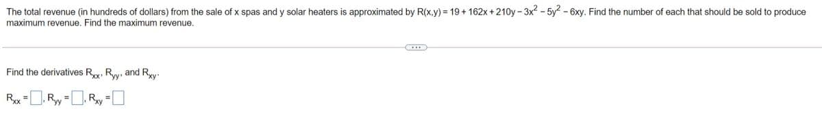 The total revenue (in hundreds of dollars) from the sale of x spas and y solar heaters is approximated by R(x,y) = 19+ 162x + 210y – 3x² – 5y2 - 6xy. Find the number of each that should be sold to produce
maximum revenue. Find the maximum revenue.
Find the derivatives Rxx, Ryy, and Rxy.
Rx =, Ry =D, Ry =]
%3D
%3D
