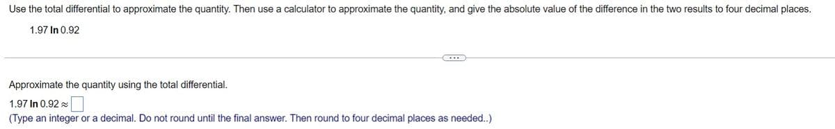 Use the total differential to approximate the quantity. Then use a calculator to approximate the quantity, and give the absolute value of the difference in the two results to four decimal places.
1.97 In 0.92
Approximate the quantity using the total differential.
1.97 In 0.92 x
(Type an integer or a decimal. Do not round until the final answer. Then round to four decimal places as needed..)
