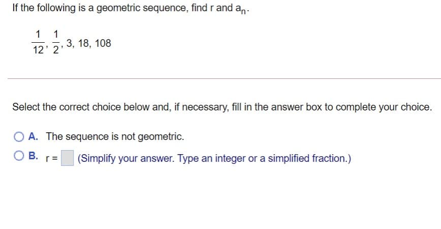 If the following is a geometric sequence, find r and an.
1
1
12' 2 3, 18, 108
Select the correct choice below and, if necessary, fill in the answer box to complete your choice.
O A. The sequence is not geometric.
В.
r=
(Simplify your answer. Type an integer or a simplified fraction.)
