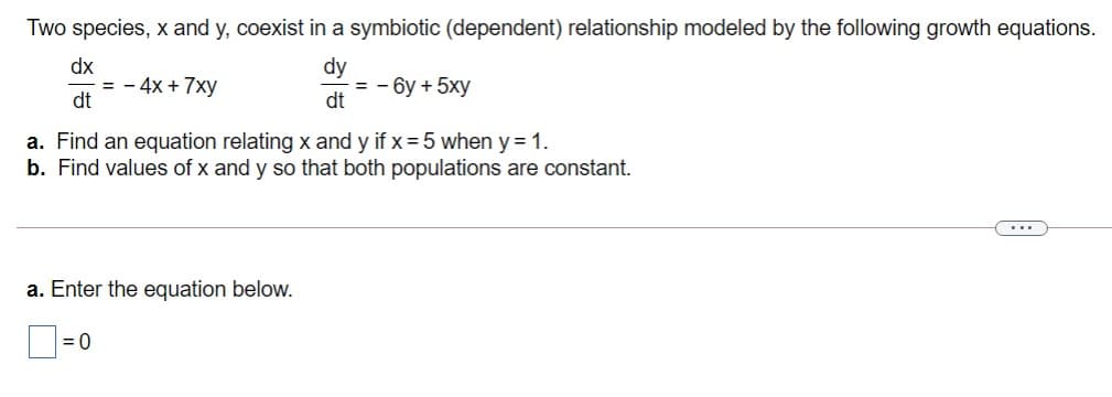 Two species, x and y, coexist in a symbiotic (dependent) relationship modeled by the following growth equations.
dx
= - 4x + 7xy
dt
dy
= - 6y + 5xy
dt
a. Find an equation relating x and y if x = 5 when y = 1.
b. Find values of x and y so that both populations are constant.
...
a. Enter the equation below.
= 0
