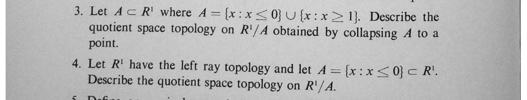 3. Let Ac R' where A = {x: x<0} U {x:x> 1}. Describe the
quotient space topology on R'/A obtained by collapsing A to a
point.
4. Let R' have the left ray topology and let A =
Describe the quotient space topology on R'/A.
{x:x<0} c R'.
