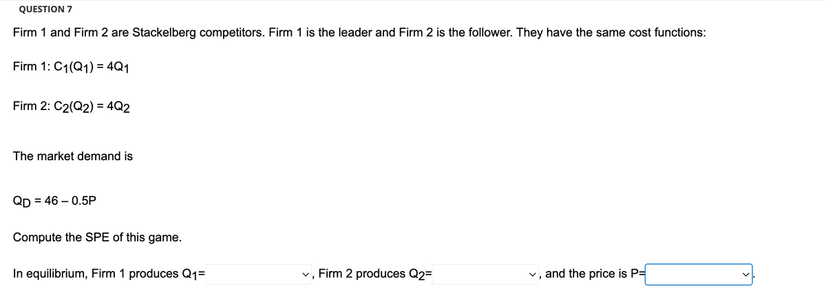 QUESTION 7
Firm 1 and Firm 2 are Stackelberg competitors. Firm 1 is the leader and Firm 2 is the follower. They have the same cost functions:
Firm 1: C₁(Q1) = 4Q1
Firm 2: C2(Q2) = 4Q2
The market demand is
QD = 46-0.5P
Compute the SPE of this game.
In equilibrium, Firm 1 produces Q₁=
✓, Firm 2 produces Q2=
✓, and the price is P=
