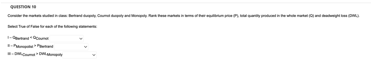 QUESTION 10
Consider the markets studied in class: Bertrand duopoly, Cournot duopoly and Monopoly. Rank these markets in terms of their equilibrium price (P), total quantity produced in the whole market (Q) and deadweight loss (DWL).
Select True of False for each of the following statements:
1-QBertrand <QCournot
II - PMonopolist > PBertrand
III - DWLCournot > DWLMonopoly