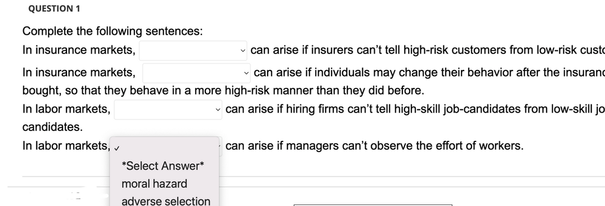 QUESTION 1
Complete the following sentences:
In insurance markets,
In insurance markets,
can arise if insurers can't tell high-risk customers from low-risk custo
✓ can arise if individuals may change their behavior after the insuranc
bought, so that they behave in a more high-risk manner than they did before.
In labor markets,
✓ can arise if hiring firms can't tell high-skill job-candidates from low-skill jo
candidates.
In labor markets, ✓
*Select Answer*
moral hazard
adverse selection
can arise if managers can't observe the effort of workers.