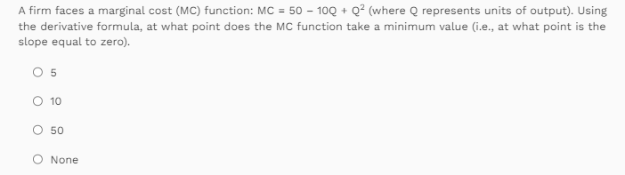 A firm faces a marginal cost (MC) function: MC = 50 - 100 + Q² (where Q represents units of output). Using
the derivative formula, at what point does the MC function take a minimum value (i.e., at what point is the
slope equal to zero).
O 5
O 10
50
None