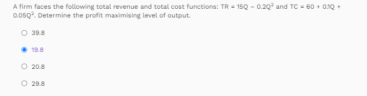 A firm faces the following total revenue and total cost functions: TR = 150 - 0.20² and TC = 60 + 0.1Q +
0.05Q². Determine the profit maximising level of output.
39.8
19.8
20.8
29.8