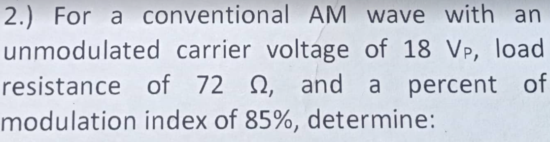 2.) For a conventional AM wave with an
unmodulated carrier voltage of 18 VP, load
resistance of 72 2, and a percent of
modulation index of 85%, determine: