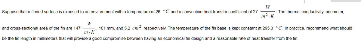 W
Suppose that a finned surface is exposed to an environment with a temperature of 26 °C and a convection heat transfer coefficient of 27
m². K
The thermal conductivity, perimeter,
W
and cross-sectional area of the fin are 147
101 mm, and 5.2 cm², respectively. The temperature of the fin base is kept constant at 295.3 °C. In practice, recommend what should
m. K
be the fin length in millimeters that will provide a good compromise between having an economical fin design and a reasonable rate of heat transfer from the fin.