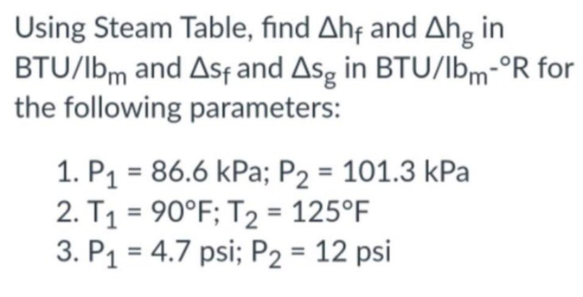 Using Steam Table, find Ahf and Ahg in
BTU/lbm and Asf and Asg in BTU/lbm-°R for
the following parameters:
1. P₁ = 86.6 kPa; P₂ = 101.3 kPa
2. T₁ = 90°F; T2 = 125°F
3. P₁ = 4.7 psi; P2 = 12 psi