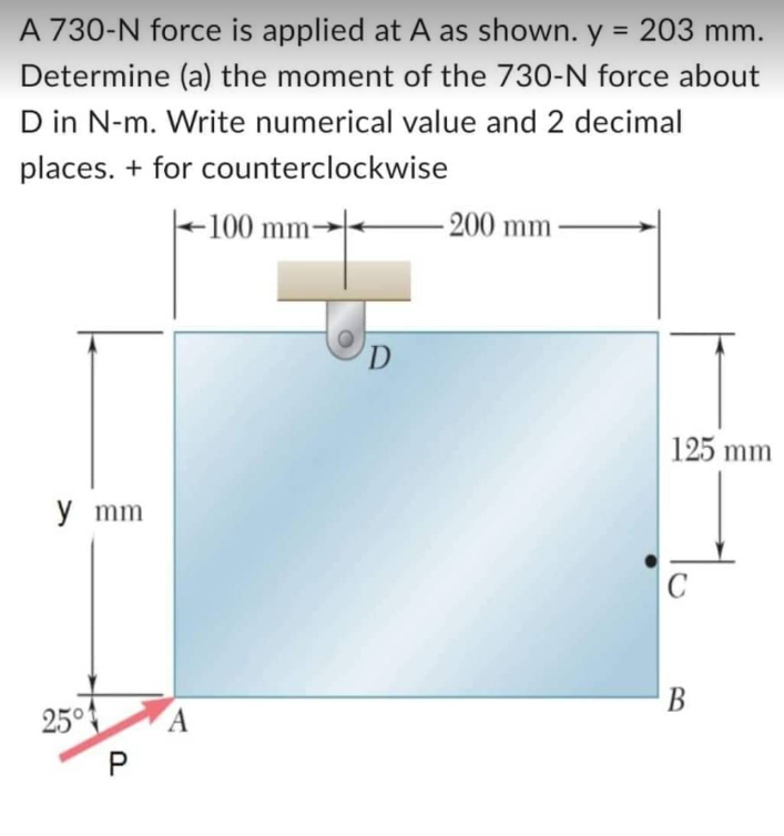 A 730-N force is applied at A as shown. y = 203 mm.
Determine (a) the moment of the 730-N force about
D in N-m. Write numerical value and 2 decimal
places. + for counterclockwise
-100 mm-
y mm
25°
P
A
D
-200 mm
125 mm
C
B
