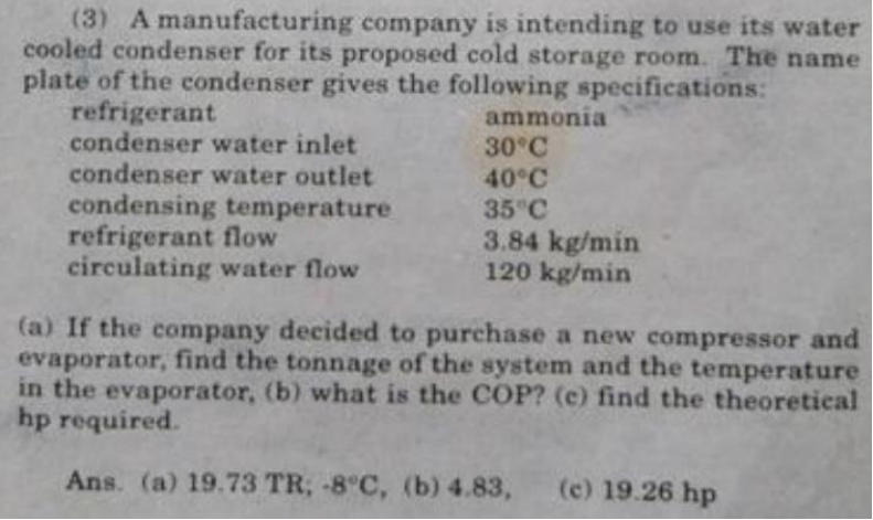 (3) A manufacturing company is intending to use its water
cooled condenser for its proposed cold storage room. The name
plate of the condenser gives the following specifications:
refrigerant
condenser water inlet
condenser water outlet
condensing temperature
refrigerant flow
circulating water flow
ammonia
30°C
40°C
35°C
3.84 kg/min
120 kg/min
(a) If the company decided to purchase a new compressor and
evaporator, find the tonnage of the system and the temperature
in the evaporator, (b) what is the COP? (c) find the theoretical
hp required.
Ans. (a) 19.73 TR; -8°C, (b) 4.83, (c) 19.26 hp