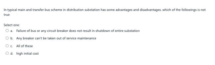 In typical main and transfer bus scheme in distribution substation has some advantages and disadvantages. which of the followings is not
true
Select one:
O a Failure of bus or any circuit breaker does not result in shutdown of entire substation
Ob. Any breaker can't be taken out of service maintenance
OC All of these
Od. high initial cost
