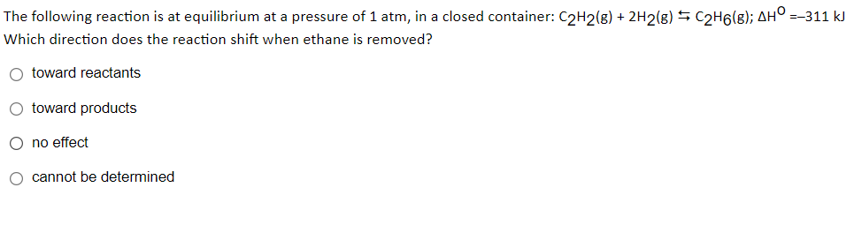 The following reaction is at equilibrium at a pressure of 1 atm, in a closed container: C2H2(g) + 2H2(g) 5 C2H6(g); AH° =-311 kJ
Which direction does the reaction shift when ethane is removed?
O toward reactants
O toward products
O no effect
O cannot be determined
