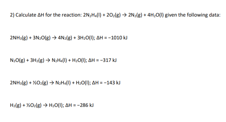 2) Calculate AH for the reaction: 2N2H4(1) + 202(g) → 2N2(g) + 4H2O(1) given the following data:
2NH3(g) + 3N20(g) → 4N2(g) + 3H20(1); AH = -1010 kJ
N20(g) + 3H2(g) → N2H«(1) + H2O(1); AH = -317 kJ
2NH3(g) + ½O2(g) → N2H«(I) + H2O(I); AH = -143 kJ
H2(g) + ½O2(g) → H2O(1); AH = -286 kJ
