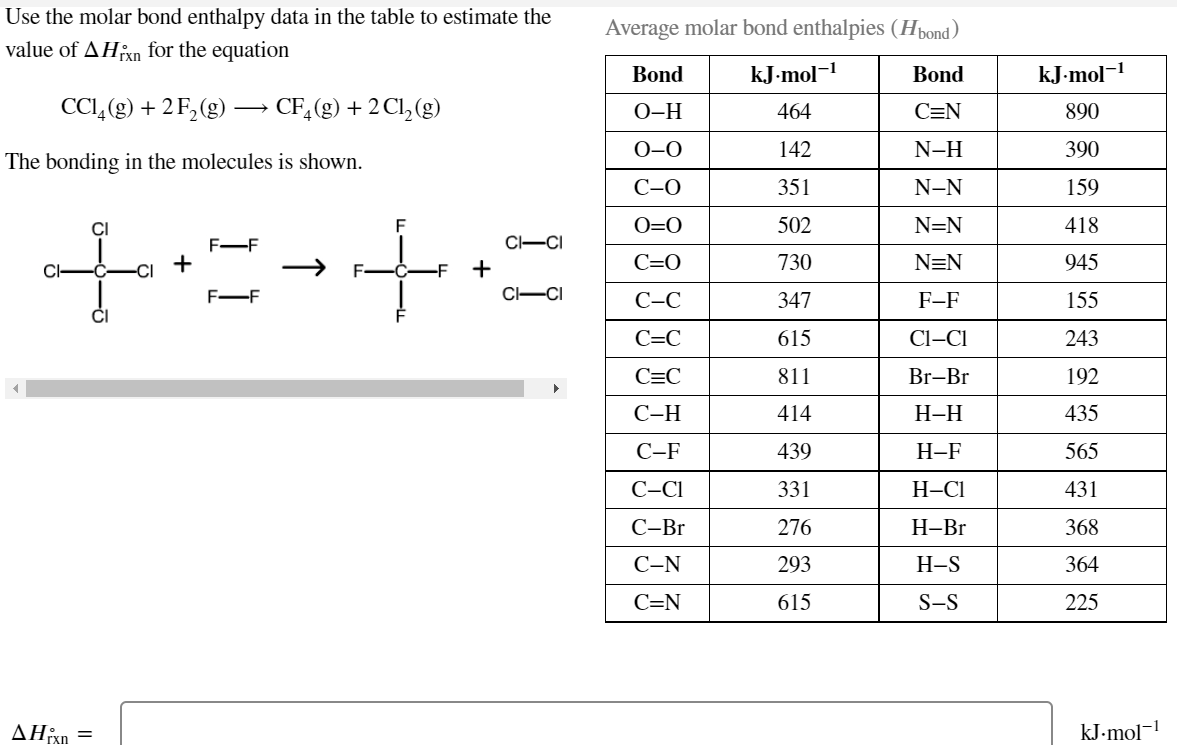 Use the molar bond enthalpy data in the table to estimate the
Average molar bond enthalpies (Hpond)
value of AHixn for the equation
Bond
kJ-mol-
Bond
kJ-mol-
CCI,(g) + 2F,(g) –→ CF,(g) + 2Cl,(g)
О-Н
464
C=N
890
0-0
142
N-H
390
The bonding in the molecules is shown.
С-О
351
N-N
159
CI
O=0
502
N=N
418
CI-CI
F-F
+
C=0
730
N=N
945
Cl-
F-F
CI-CI
С-С
347
F-F
155
C=C
615
Cl-CI
243
C=C
811
Br-Br
192
С-Н
414
Н-Н
435
С-F
439
Н-F
565
C-CI
331
Н-СІ
431
С-Br
276
Н-Br
368
С-N
293
Н-S
364
C=N
615
S-S
225
ΔΗΚ
kJ-mol-1
