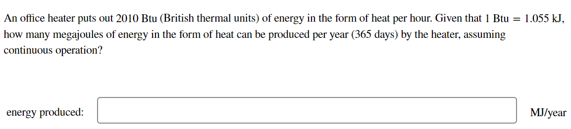 An office heater puts out 2010 Btu (British thermal units) of energy in the form of heat per hour. Given that 1 Btu = 1.055 kJ,
how many megajoules of energy in the form of heat can be produced per year (365 days) by the heater, assuming
continuous operation?
energy produced:
MJ/year
