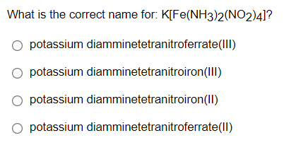 What is the correct name for: K[Fe(NH3)2(NO2)4]?
O potassium diamminetetranitroferrate(IIl)
O potassium diamminetetranitroiron(III)
O potassium diamminetetranitroiron(II)
O potassium diamminetetranitroferrate(ll)
