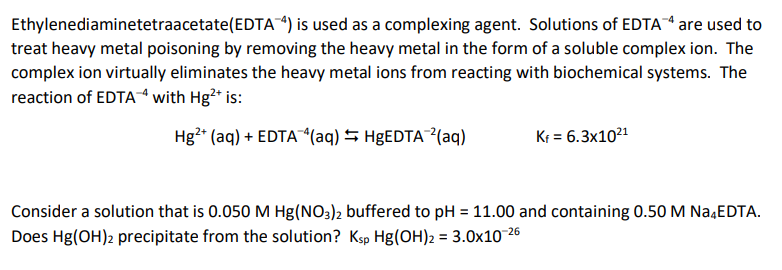 Ethylenediaminetetraacetate(EDTA4) is used as a complexing agent. Solutions of EDTA are used to
treat heavy metal poisoning by removing the heavy metal in the form of a soluble complex ion. The
complex ion virtually eliminates the heavy metal ions from reacting with biochemical systems. The
reaction of EDTA4 with Hg²* is:
Hg2* (aq) + EDTA*(aq) S H&EDTA²(aq)
Kr = 6.3x1021
Consider a solution that is 0.050 M Hg(NO3)2 buffered to pH = 11.00 and containing 0.50 M Na,EDTA.
Does Hg(OH)2 precipitate from the solution? Ksp Hg(OH)2 = 3.0x10 26
%3D

