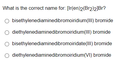 What is the correct name for: [Ir(en)2(Br2)2]Br?
O bisethylenediaminedibromoiridium(III) bromide
diethylenediaminedibromoiridium(III) bromide
bisethylenediaminedibromoiridate(III) bromide
diethylenediaminedibromoiridium(VI) bromide
