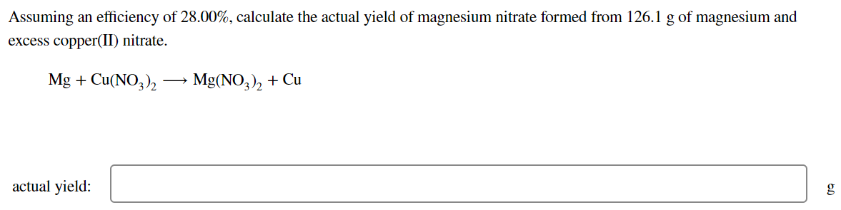 Assuming an efficiency of 28.00%, calculate the actual yield of magnesium nitrate formed from 126.1 g of magnesium and
excess copper(II) nitrate.
Mg + Cu(NO3),
► Mg(NO,), + Cu
actual yield:
