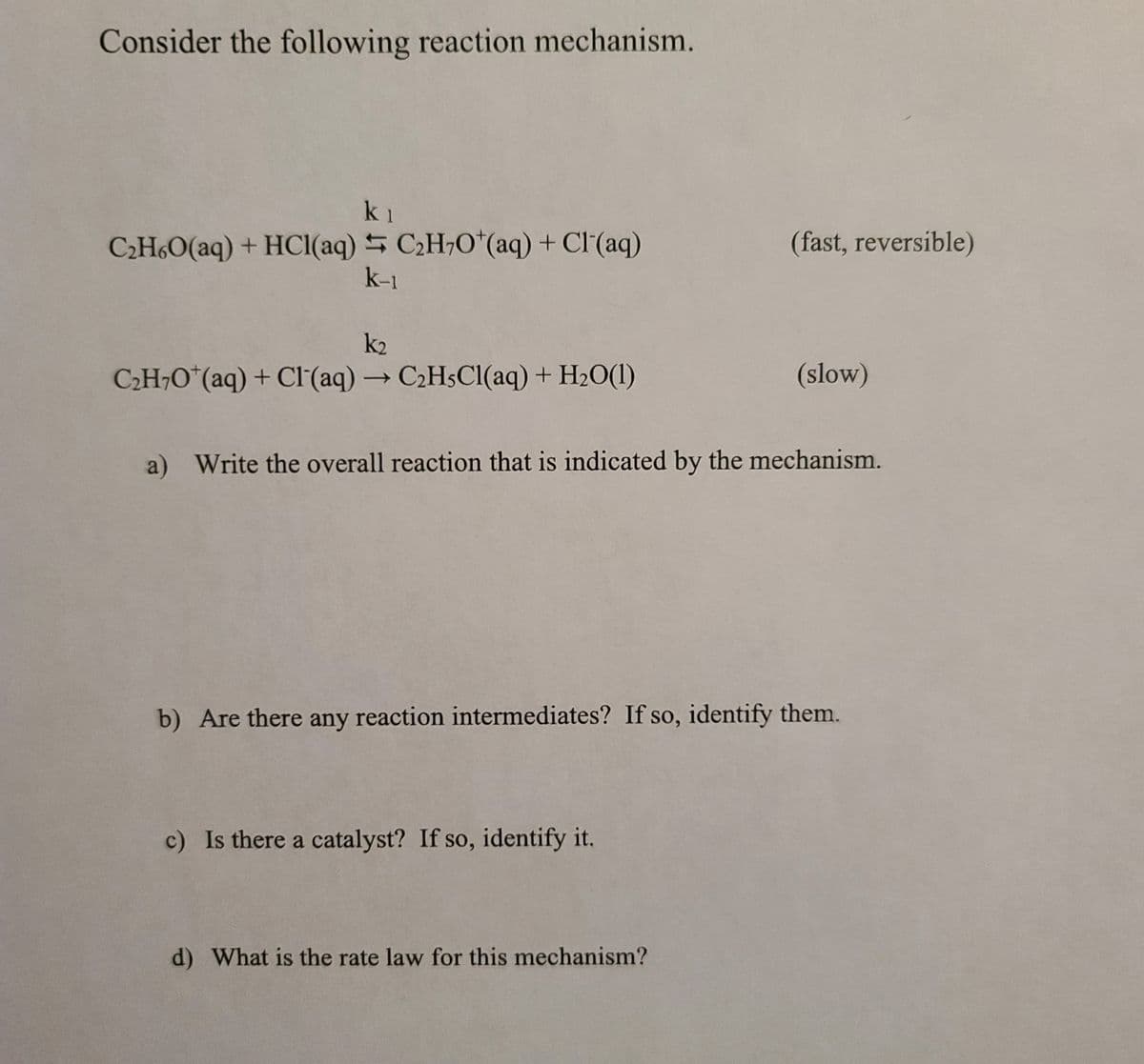 Consider the following reaction mechanism.
k1
C2H6O(aq) + HCl(aq) 5 C2H,O*(aq) + Cl(aq)
k-1
(fast, reversible)
k2
C2H¬O*(aq) + CI(aq) → C2H$CI(aq) + H2O(1)
(slow)
a) Write the overall reaction that is indicated by the mechanism.
b) Are there any reaction intermediates? If so, identify them.
c) Is there a catalyst? If so, identify it.
d) What is the rate law for this mechanism?
