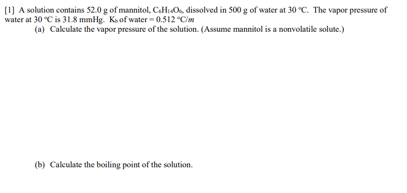 [1] A solution contains 52.0 g of mannitol, C6H14O6, dissolved in 500 g of water at 30 °C. The vapor pressure of
water at 30 °C is 31.8 mmHg. Kb of water = 0.512 °C/m
(a) Calculate the vapor pressure of the solution. (Assume mannitol is a nonvolatile solute.)
(b) Calculate the boiling point of the solution.

