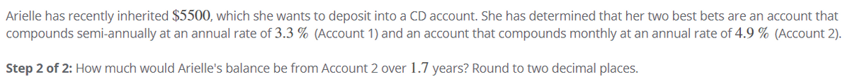 Arielle has recently inherited $5500, which she wants to deposit into a CD account. She has determined that her two best bets are an account that
compounds semi-annually at an annual rate of 3.3 % (Account 1) and an account that compounds monthly at an annual rate of 4.9 % (Account 2).
Step 2 of 2: How much would Arielle's balance be from Account 2 over1.7 years? Round to two decimal places.
