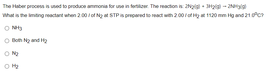 The Haber process is used to produce ammonia for use in fertilizer. The reaction is: 2N2(g) + 3H2(g) → 2NH3(g)
What is the limiting reactant when 2.00 / of N2 at STP is prepared to react with 2.00 / of H2 at 1120 mm Hg and 21.0°c?
NH3
Both N2 and H2
O N2
O H2
