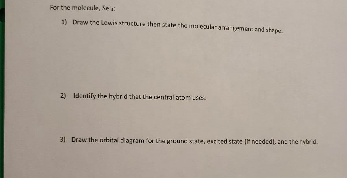 For the molecule, Sel4:
1) Draw the Lewis structure then state the molecular arrangement and shape.
2)
Identify the hybrid that the central atom uses.
3) Draw the orbital diagram for the ground state, excited state (if needed), and the hybrid.
