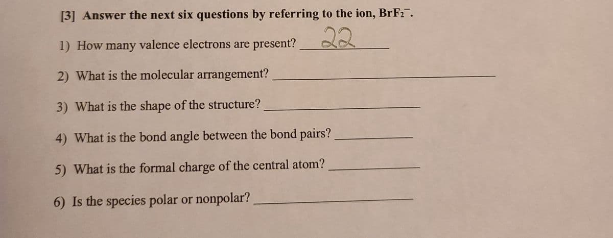 [3] Answer the next six questions by referring to the ion, BrF2.
22
1) How many valence electrons are present?
2) What is the molecular arrangement?
3) What is the shape of the structure?
4) What is the bond angle between the bond pairs?
5) What is the formal charge of the central atom?
6) Is the species polar or nonpolar?
