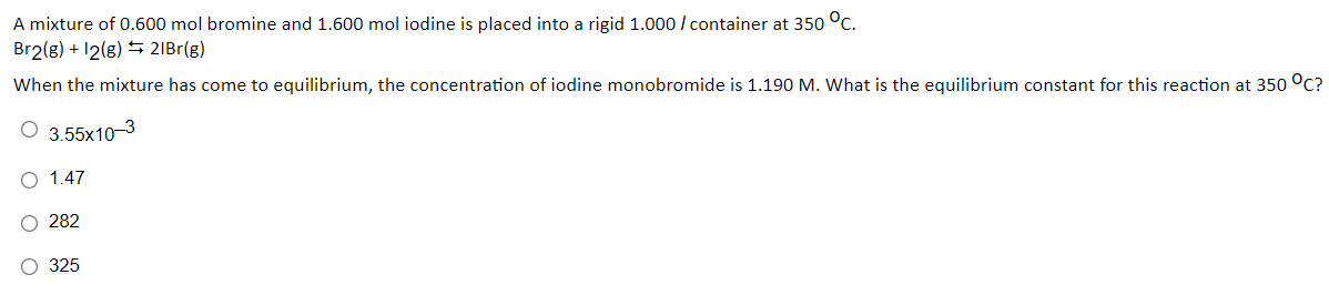 A mixture of 0.600 mol bromine and 1.600 mol iodine is placed into a rigid 1.000 / container at 350 °c.
Br2(g) + 12(g) S 2IB1(g)
When the mixture has come to equilibrium, the concentration of iodine monobromide is 1.190 M. What is the equilibrium constant for this reaction at 350 °C?
O 3.55x10-3
O 1.47
O 282
O 325

