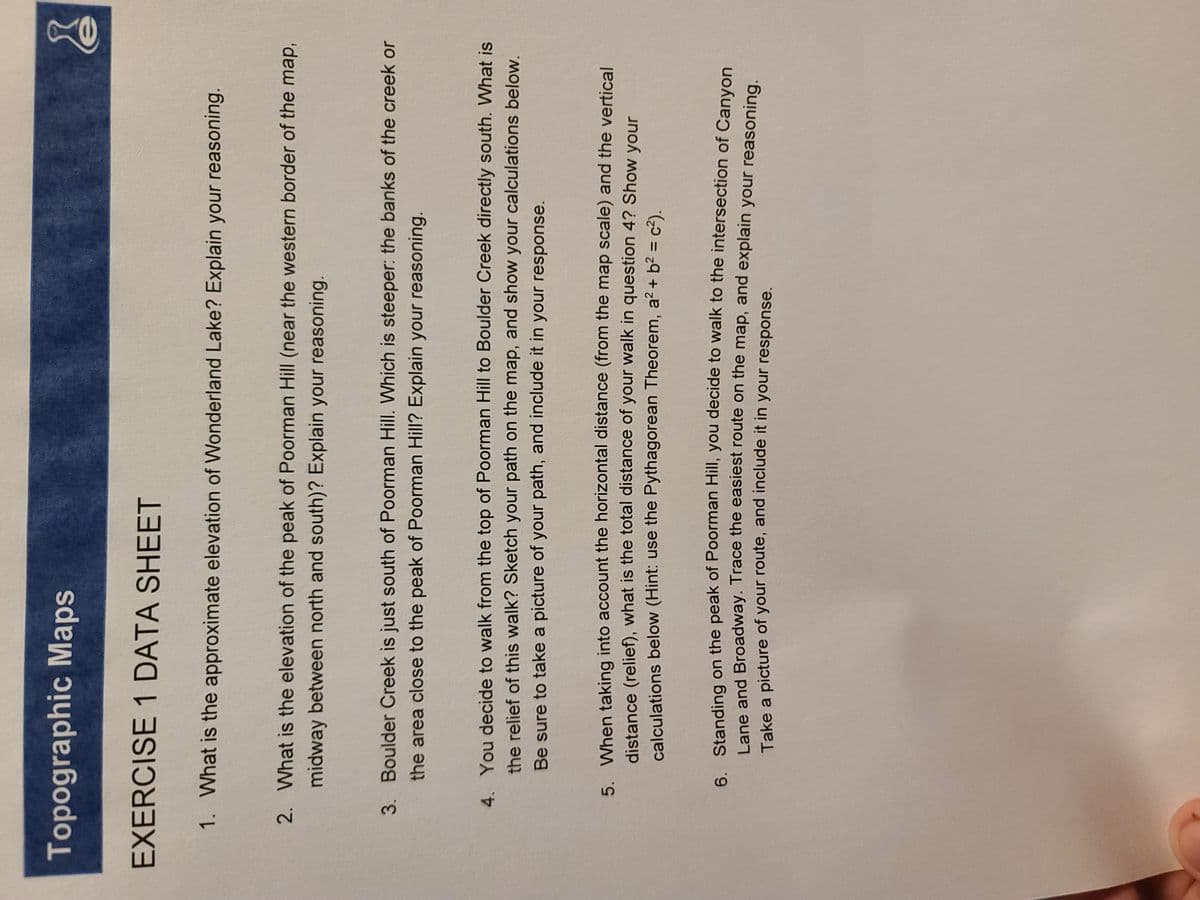 Topographic Maps
EXERCISE 1 DATA SHEET
1. What is the approximate elevation of Wonderland Lake? Explain your reasoning.
2. What is the elevation of the peak of Poorman Hill (near the western border of the map,
midway between north and south)? Explain your reasoning.
3. Boulder Creek is just south of Poorman Hill. Which is steeper: the banks of the creek or
the area close to the peak of Poorman Hill? Explain your reasoning.
4. You decide to walk from the top of Poorman Hill to Boulder Creek directly south. What is
the relief of this walk? Sketch your path on the map, and show your calculations below.
Be sure to take a picture of your path, and include it in your response.
5. When taking into account the horizontal distance (from the map scale) and the vertical
distance (relief), what is the total distance of your walk in question 4? Show your
calculations below (Hint: use the Pythagorean Theorem, a2 + b2 = c²).
%3D
6 Standing on the peak of Poorman Hill, you decide to walk to the intersection of Canvon
Lane and Broadway. Trace the easiest route on the map, and explain your reasoning
Take a picture of your route, and include it in your response.
