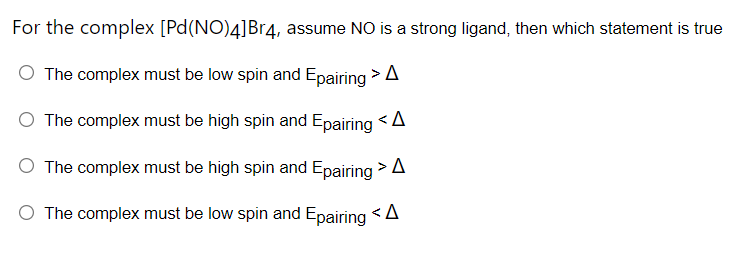 For the complex [Pd(NO)4]Br4, assume NO is a strong ligand, then which statement is true
The complex must be low spin and Epairing >A
O The complex must be high spin and Epairing <A
O The complex must be high spin and Epairing > A
O The complex must be low spin and Epairing <A
