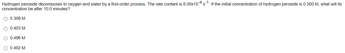 Hydrogen peroxide decomposes to oxygen and water by a first-order process. The rate contant is 8.00x104 s1. If the initial concentration of hydrogen peroxide is 0.500 M, what will its
concentration be after 10.0 minutes?
O 0.309 M
O 0.403 M
O 0.496 M
O 0.492 M
