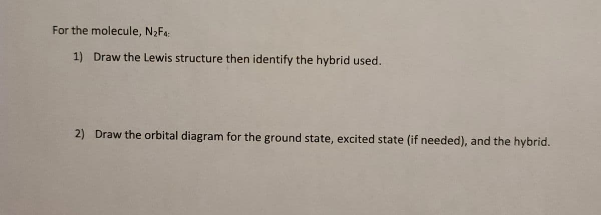 For the molecule, N2F4:
1) Draw the Lewis structure then identify the hybrid used.
2) Draw the orbital diagram for the ground state, excited state (if needed), and the hybrid.
