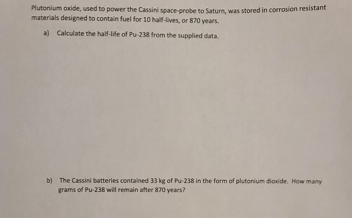 Plutonium oxide, used to power the Cassini space-probe to Saturn, was stored in corrosion resistant
materials designed to contain fuel for 10 half-lives, or 870 years.
a) Calculate the half-life of Pu-238 from the supplied data.
b) The Cassini batteries contained 33 kg of Pu-238 in the form of plutonium dioxide. How many
grams of Pu-238 will remain after 870 years?
