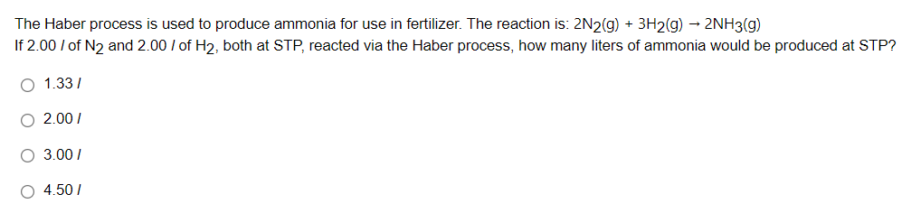 The Haber process is used to produce ammonia for use in fertilizer. The reaction is: 2N2(g) + 3H2(g) - 2NH3(g)
If 2.00 / of N2 and 2.00 I of H2, both at STP, reacted via the Haber process, how many liters of ammonia would be produced at STP?
O 1.33/
O 2.00 I
O 3.00/
O 4.50/
