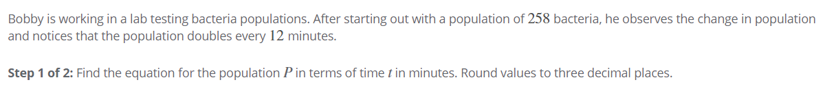 Bobby is working in a lab testing bacteria populations. After starting out with a population of 258 bacteria, he observes the change in population
and notices that the population doubles every 12 minutes.
Step 1 of 2: Find the equation for the population P in terms of time t in minutes. Round values to three decimal places.
