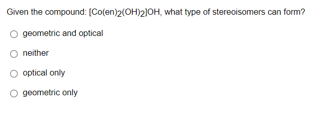 Given the compound: [Co(en)2(OH)2]OH, what type of stereoisomers can form?
geometric and optical
neither
optical only
geometric only
