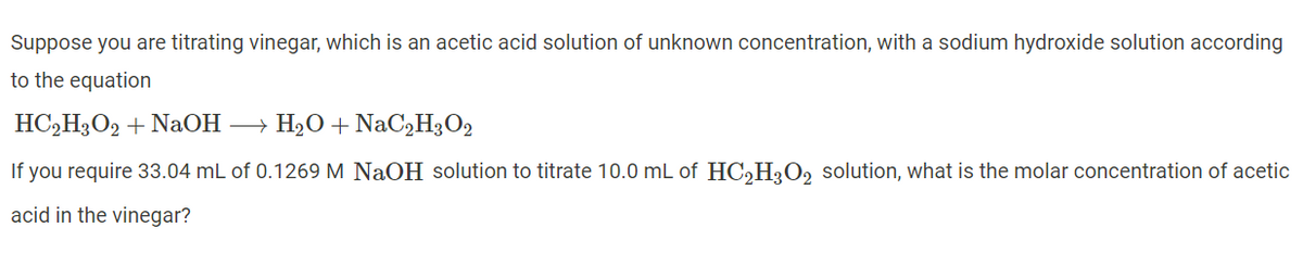 Suppose you are titrating vinegar, which is an acetic acid solution of unknown concentration, with a sodium hydroxide solution according
to the equation
HC,H3O2 + NaOH → H20 + NaC2H3O2
If you require 33.04 mL of 0.1269 M NaOH solution to titrate 10.0 mL of HCH;O2 solution, what is the molar concentration of acetic
acid in the vinegar?
