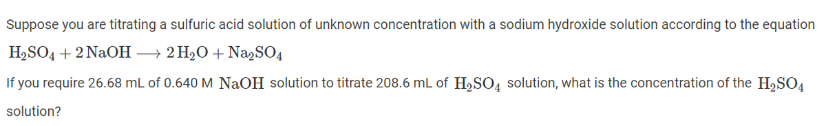 Suppose you are titrating a sulfuric acid solution of unknown concentration with a sodium hydroxide solution according to the equation
H2SO4 + 2 NaOH → 2 H2O + Na,SO4
If you require 26.68 mL of 0.640 M NaOH solution to titrate 208.6 mL of H,SO4 solution, what is the concentration of the H,SO4
solution?
