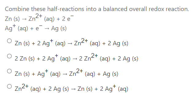 Combine these half-reactions into a balanced overall redox reaction.
Zn (s) → Zn2+
(aq) + 2 e
Ag" (aq) + e → Ag (s)
Zn (s) + 2 Ag* (aq) → Zn2+ (aq) + 2 Ag (s)
2 Zn (s) + 2 Ag" (aq) → 2 Zn²
2+
* (aq) + 2 Ag (s)
+
Zn (s) + Ag" (aq) → Zn
+ (aq) + Ag (s)
O Zn2+ (aq) + 2 Ag (s) → Zn (s) + 2 Ag" (aq)
